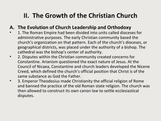 II. The Growth of the Christian Church 
A. The Evolution of Church Leadership and Orthodoxy 
• 1. The Roman Empire had been divided into units called dioceses for 
administrative purposes. The early Christian community based the 
church’s organization on that pattern. Each of the church’s dioceses, or 
geographical districts, was placed under the authority of a bishop. The 
cathedral was the bishop’s center of authority. 
• 2. Disputes within the Christian community created concerns for 
Constantine. Arianism questioned the exact nature of Jesus. At the 
Council of Nicaea, Constantine and church leaders developed the Nicene 
Creed, which defined the church’s official position that Christ is of the 
same substance as God the Father. 
• 3. Emperor Theodosius made Christianity the official religion of Rome 
and banned the practice of the old Roman state religion. The church was 
then allowed to construct its own canon law to settle ecclesiastical 
disputes. 
 