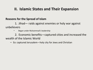 II. Islamic States and Their Expansion
Reasons for the Spread of Islam
1. Jihad— raids against enemies or holy war against
unbelievers
• Began under Muhammad’s leadership
2. Economic benefits—captured cities and increased the
wealth of the Islamic World
– Ex: captured Jerusalem—holy city for Jews and Christian
 
