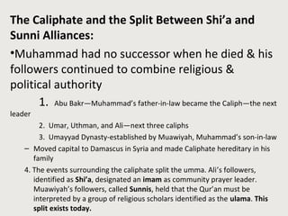 The Caliphate and the Split Between Shi’a and
Sunni Alliances:
•Muhammad had no successor when he died & his
followers continued to combine religious &
political authority
1. Abu Bakr—Muhammad’s father-in-law became the Caliph—the next
leader
2. Umar, Uthman, and Ali—next three caliphs
3. Umayyad Dynasty-established by Muawiyah, Muhammad’s son-in-law
– Moved capital to Damascus in Syria and made Caliphate hereditary in his
family
4. The events surrounding the caliphate split the umma. Ali’s followers,
identified as Shi’a, designated an imam as community prayer leader.
Muawiyah’s followers, called Sunnis, held that the Qur’an must be
interpreted by a group of religious scholars identified as the ulama. This
split exists today.
 