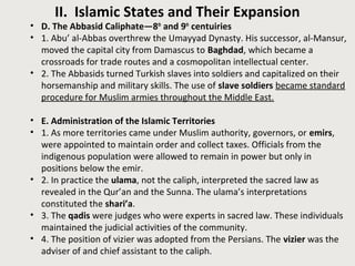 II. Islamic States and Their Expansion
• D. The Abbasid Caliphate—8th
and 9th
centuiries
• 1. Abu’ al-Abbas overthrew the Umayyad Dynasty. His successor, al-Mansur,
moved the capital city from Damascus to Baghdad, which became a
crossroads for trade routes and a cosmopolitan intellectual center.
• 2. The Abbasids turned Turkish slaves into soldiers and capitalized on their
horsemanship and military skills. The use of slave soldiers became standard
procedure for Muslim armies throughout the Middle East.
• E. Administration of the Islamic Territories
• 1. As more territories came under Muslim authority, governors, or emirs,
were appointed to maintain order and collect taxes. Officials from the
indigenous population were allowed to remain in power but only in
positions below the emir.
• 2. In practice the ulama, not the caliph, interpreted the sacred law as
revealed in the Qur’an and the Sunna. The ulama’s interpretations
constituted the shari’a.
• 3. The qadis were judges who were experts in sacred law. These individuals
maintained the judicial activities of the community.
• 4. The position of vizier was adopted from the Persians. The vizier was the
adviser of and chief assistant to the caliph.
 