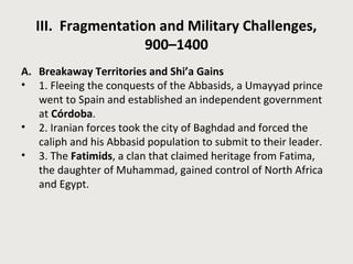 III. Fragmentation and Military Challenges,
900–1400
A. Breakaway Territories and Shi’a Gains
• 1. Fleeing the conquests of the Abbasids, a Umayyad prince
went to Spain and established an independent government
at Córdoba.
• 2. Iranian forces took the city of Baghdad and forced the
caliph and his Abbasid population to submit to their leader.
• 3. The Fatimids, a clan that claimed heritage from Fatima,
the daughter of Muhammad, gained control of North Africa
and Egypt.
 