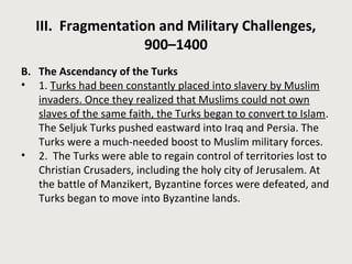 III. Fragmentation and Military Challenges,
900–1400
B. The Ascendancy of the Turks
• 1. Turks had been constantly placed into slavery by Muslim
invaders. Once they realized that Muslims could not own
slaves of the same faith, the Turks began to convert to Islam.
The Seljuk Turks pushed eastward into Iraq and Persia. The
Turks were a much-needed boost to Muslim military forces.
• 2. The Turks were able to regain control of territories lost to
Christian Crusaders, including the holy city of Jerusalem. At
the battle of Manzikert, Byzantine forces were defeated, and
Turks began to move into Byzantine lands.
 