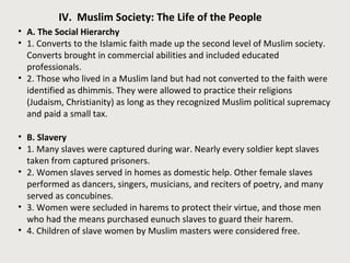 IV. Muslim Society: The Life of the People
• A. The Social Hierarchy
• 1. Converts to the Islamic faith made up the second level of Muslim society.
Converts brought in commercial abilities and included educated
professionals.
• 2. Those who lived in a Muslim land but had not converted to the faith were
identified as dhimmis. They were allowed to practice their religions
(Judaism, Christianity) as long as they recognized Muslim political supremacy
and paid a small tax.
• B. Slavery
• 1. Many slaves were captured during war. Nearly every soldier kept slaves
taken from captured prisoners.
• 2. Women slaves served in homes as domestic help. Other female slaves
performed as dancers, singers, musicians, and reciters of poetry, and many
served as concubines.
• 3. Women were secluded in harems to protect their virtue, and those men
who had the means purchased eunuch slaves to guard their harem.
• 4. Children of slave women by Muslim masters were considered free.
 