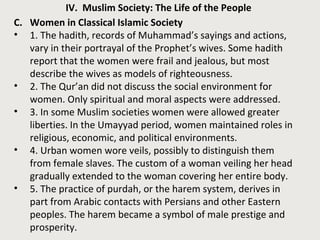 IV. Muslim Society: The Life of the People
C. Women in Classical Islamic Society
• 1. The hadith, records of Muhammad’s sayings and actions,
vary in their portrayal of the Prophet’s wives. Some hadith
report that the women were frail and jealous, but most
describe the wives as models of righteousness.
• 2. The Qur’an did not discuss the social environment for
women. Only spiritual and moral aspects were addressed.
• 3. In some Muslim societies women were allowed greater
liberties. In the Umayyad period, women maintained roles in
religious, economic, and political environments.
• 4. Urban women wore veils, possibly to distinguish them
from female slaves. The custom of a woman veiling her head
gradually extended to the woman covering her entire body.
• 5. The practice of purdah, or the harem system, derives in
part from Arabic contacts with Persians and other Eastern
peoples. The harem became a symbol of male prestige and
prosperity.
 