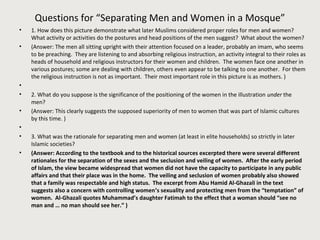 Questions for “Separating Men and Women in a Mosque”
• 1. How does this picture demonstrate what later Muslims considered proper roles for men and women?
What activity or activities do the postures and head positions of the men suggest? What about the women?
• (Answer: The men all sitting upright with their attention focused on a leader, probably an imam, who seems
to be preaching. They are listening to and absorbing religious instruction, an activity integral to their roles as
heads of household and religious instructors for their women and children. The women face one another in
various postures; some are dealing with children, others even appear to be talking to one another. For them
the religious instruction is not as important. Their most important role in this picture is as mothers. )
•
• 2. What do you suppose is the significance of the positioning of the women in the illustration under the
men?
• (Answer: This clearly suggests the supposed superiority of men to women that was part of Islamic cultures
by this time. )
•
• 3. What was the rationale for separating men and women (at least in elite households) so strictly in later
Islamic societies?
• (Answer: According to the textbook and to the historical sources excerpted there were several different
rationales for the separation of the sexes and the seclusion and veiling of women. After the early period
of Islam, the view became widespread that women did not have the capacity to participate in any public
affairs and that their place was in the home. The veiling and seclusion of women probably also showed
that a family was respectable and high status. The excerpt from Abu Hamid Al-Ghazali in the text
suggests also a concern with controlling women’s sexuality and protecting men from the “temptation” of
women. Al-Ghazali quotes Muhammad’s daughter Fatimah to the effect that a woman should “see no
man and … no man should see her.” )
 