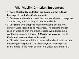 VII. Muslim-Christian Encounters
• 1. Both Christianity and Islam are based on the cultural
heritage of the Judeo-Christian past.
• 2. Business and trade allowed the two worlds to exchange art,
architecture, and a variety of talents and skills.
• 3. Christians who adopted Muslim customs but did not
convert were identified as Mozarabs. The leaders of each
religion worried that the other religion would become a
contamination and a threat. A Muslim who converted to
Christianity was sentenced to death.
• 4. Christian literature did not portray the Islamic faith as one
deserving of respect. In the classic Inferno, Dante placed
Muhammad in the ninth circle of Hell, near Satan himself.
 