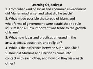 Learning Objectives:
1. From what kind of social and economic environment
did Muhammad arise, and what did he teach?
2. What made possible the spread of Islam, and
what forms of government were established to rule
Muslim lands? How important was trade to the growth
of Islam?
3. What new ideas and practices emerged in the
arts, sciences, education, and religion?
4. What is the difference between Sunni and Shia?
5. How did Muslims and Christians come into
contact with each other, and how did they view each
other?
 
