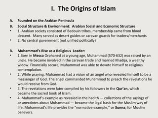 I. The Origins of Islam
A. Founded on the Arabian Peninsula
B. Social Structure & Environment: Arabian Social and Economic Structure
• 1. Arabian society consisted of Bedouin tribes, membership came from blood
descent. Many served as desert guides or caravan guards for traders/merchants
• 2. No central government (not unified politically)
B. Muhammad’s Rise as a Religious Leader:
• 1.Born in Mecca Orphaned at a young age, Muhammad (570-632) was raised by an
uncle. He became involved in the caravan trade and married Khadija, a wealthy
widow. Financially secure, Muhammad was able to devote himself to religious
contemplation.
• 2. While praying, Muhammad had a vision of an angel who revealed himself to be a
messenger of God. The angel commanded Muhammad to preach the revelations he
would receive from God.
• 3. The revelations were later compiled by his followers in the Qur’an, which
became the sacred book of Islam.
• 4. Muhammad’s example as revealed in the hadith — collections of the sayings of
or anecdotes about Muhammad — became the legal basis for the Muslim way of
life. Muhammad’s life provides the “normative example,” or Sunna, for Muslim
believers.
 