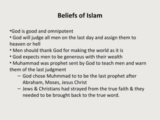 Beliefs of Islam
•God is good and omnipotent
• God will judge all men on the last day and assign them to
heaven or hell
• Men should thank God for making the world as it is
• God expects men to be generous with their wealth
• Muhammad was prophet sent by God to teach men and warn
them of the last judgment
– God chose Muhmmad to to be the last prophet after
Abraham, Moses, Jesus Christ
– Jews & Christians had strayed from the true faith & they
needed to be brought back to the true word.
 