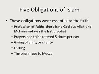 Five Obligations of Islam
• These obligations were essential to the faith
– Profession of Faith: there is no God but Allah and
Muhammad was the last prophet
– Prayers had to be uttered 5 times per day
– Giving of alms, or charity
– Fasting
– The pilgrimage to Mecca
 