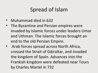 Spread of Islam
• Muhammad died in 632
• The Byzantine and Persian empires were
invaded by Islamic forces under leaders Umar
and Uthman. The Islamic forces brought an
end to the old Persian Empire.
• Arab forces spread across North Africa,
crossed the Strait of Gibraltar, and invaded
the kingdom of Spain. Advances into the
Frankish kingdom were defeated near Tours
by Charles Martel in 732
 