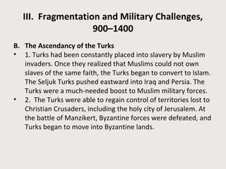 III. Fragmentation and Military Challenges, 
900–1400 
B. The Ascendancy of the Turks 
• 1. Turks had been constantly placed into slavery by Muslim 
invaders. Once they realized that Muslims could not own 
slaves of the same faith, the Turks began to convert to Islam. 
The Seljuk Turks pushed eastward into Iraq and Persia. The 
Turks were a much-needed boost to Muslim military forces. 
• 2. The Turks were able to regain control of territories lost to 
Christian Crusaders, including the holy city of Jerusalem. At 
the battle of Manzikert, Byzantine forces were defeated, and 
Turks began to move into Byzantine lands. 
 