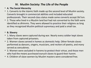 IV. Muslim Society: The Life of the People 
• A. The Social Hierarchy 
• 1. Converts to the Islamic faith made up the second level of Muslim society. 
Converts brought in commercial abilities and included educated 
professionals. Their second-class status made some converts accept Shi’ism. 
• 2. Those who lived in a Muslim land but had not converted to the faith were 
identified as dhimmis. They were allowed to practice their religions as long 
as they recognized Muslim political supremacy and paid a small tax. 
• B. Slavery 
• 1. Many slaves were captured during war. Nearly every soldier kept slaves 
taken from captured prisoners. 
• 2. Women slaves served in homes as domestic help. Other female slaves 
performed as dancers, singers, musicians, and reciters of poetry, and many 
served as concubines. 
• 3. Women were secluded in harems to protect their virtue, and those men 
who had the means purchased eunuch slaves to guard their harem. 
• 4. Children of slave women by Muslim masters were considered free. 
 