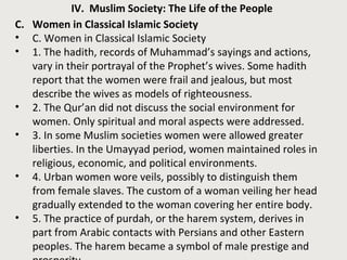 IV. Muslim Society: The Life of the People 
C. Women in Classical Islamic Society 
• C. Women in Classical Islamic Society 
• 1. The hadith, records of Muhammad’s sayings and actions, 
vary in their portrayal of the Prophet’s wives. Some hadith 
report that the women were frail and jealous, but most 
describe the wives as models of righteousness. 
• 2. The Qur’an did not discuss the social environment for 
women. Only spiritual and moral aspects were addressed. 
• 3. In some Muslim societies women were allowed greater 
liberties. In the Umayyad period, women maintained roles in 
religious, economic, and political environments. 
• 4. Urban women wore veils, possibly to distinguish them 
from female slaves. The custom of a woman veiling her head 
gradually extended to the woman covering her entire body. 
• 5. The practice of purdah, or the harem system, derives in 
part from Arabic contacts with Persians and other Eastern 
peoples. The harem became a symbol of male prestige and 
prosperity. 
 