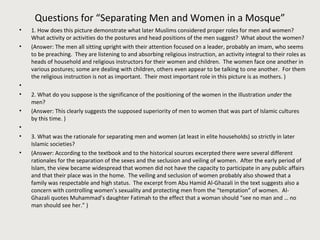Questions for “Separating Men and Women in a Mosque” 
• 1. How does this picture demonstrate what later Muslims considered proper roles for men and women? 
What activity or activities do the postures and head positions of the men suggest? What about the women? 
• (Answer: The men all sitting upright with their attention focused on a leader, probably an imam, who seems 
to be preaching. They are listening to and absorbing religious instruction, an activity integral to their roles as 
heads of household and religious instructors for their women and children. The women face one another in 
various postures; some are dealing with children, others even appear to be talking to one another. For them 
the religious instruction is not as important. Their most important role in this picture is as mothers. ) 
• 
• 2. What do you suppose is the significance of the positioning of the women in the illustration under the 
men? 
• (Answer: This clearly suggests the supposed superiority of men to women that was part of Islamic cultures 
by this time. ) 
• 
• 3. What was the rationale for separating men and women (at least in elite households) so strictly in later 
Islamic societies? 
• (Answer: According to the textbook and to the historical sources excerpted there were several different 
rationales for the separation of the sexes and the seclusion and veiling of women. After the early period of 
Islam, the view became widespread that women did not have the capacity to participate in any public affairs 
and that their place was in the home. The veiling and seclusion of women probably also showed that a 
family was respectable and high status. The excerpt from Abu Hamid Al-Ghazali in the text suggests also a 
concern with controlling women’s sexuality and protecting men from the “temptation” of women. Al- 
Ghazali quotes Muhammad’s daughter Fatimah to the effect that a woman should “see no man and … no 
man should see her.” ) 
 