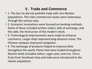 V. Trade and Commerce 
• 1. The Qur’an did not prohibit trade with non-Muslim 
populations. The main commercial routes were waterways 
through the various seas. 
• 2. Economic innovations were focused on banking methods. 
Some of these included written orders, bills of exchange, and 
the sakk, the forerunner of the modern check. 
• 3. Technological improvements were made to enhance 
commerce. Larger ships improved long-distance travel. The 
Chinese compass improved navigation. 
• 4. The exchange of products helped to improve diets 
throughout the world. Plants that were traded throughout 
Muslim lands included cotton, sugar cane, and rice. Citrus 
fruits from Southeast Asia and India were introduced to the 
Islamic population. 
 
