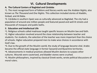 VI. Cultural Developments 
A. The Cultural Centers of Baghdad and Córdoba 
•1. The most recognized form of folklore and literary works was the Arabian Nights, also 
known as The Thousand and One Nights. This collection included stories of Aladdin, 
Sinbad, and Ali Baba. 
•2. Córdoba in southern Spain was as culturally advanced as Baghdad. The city had a 
population of around one million people and featured paved and well-lit streets and 
thousands of mosques and public baths. 
B. Education and Intellectual Life 
•1. Religious schools called madrasas taught specific lessons on Muslim law and faith. 
•2. Higher education revolved around the close relationship between teacher and 
students. For students, the selection of the teacher was more important than the choice 
of schools. Higher education prepared men to make wise choices in accordance with 
God’s law. 
•3. Due to the growth of the Muslim world, the study of language became vital. Arabic 
became the official state language in former Sassanid and Byzantine territories. 
•4. Advancements in medical practices allowed Muslim doctors to surpass other 
cultures. Wounds were cauterized, and bladder stones were crushed. 
•5. Muslim philosophers, inspired by classical Greek works, wrote political discussions of 
moral rulers. 
 