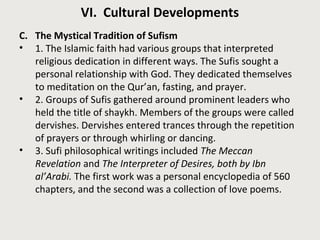 VI. Cultural Developments 
C. The Mystical Tradition of Sufism 
• 1. The Islamic faith had various groups that interpreted 
religious dedication in different ways. The Sufis sought a 
personal relationship with God. They dedicated themselves 
to meditation on the Qur’an, fasting, and prayer. 
• 2. Groups of Sufis gathered around prominent leaders who 
held the title of shaykh. Members of the groups were called 
dervishes. Dervishes entered trances through the repetition 
of prayers or through whirling or dancing. 
• 3. Sufi philosophical writings included The Meccan 
Revelation and The Interpreter of Desires, both by Ibn 
al’Arabi. The first work was a personal encyclopedia of 560 
chapters, and the second was a collection of love poems. 
 