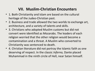 VII. Muslim-Christian Encounters 
• 1. Both Christianity and Islam are based on the cultural 
heritage of the Judeo-Christian past. 
• 2. Business and trade allowed the two worlds to exchange art, 
architecture, and a variety of talents and skills. 
• 3. Christians who adopted Muslim customs but did not 
convert were identified as Mozarabs. The leaders of each 
religion worried that the other religion would become a 
contamination and a threat. A Muslim who converted to 
Christianity was sentenced to death. 
• 4. Christian literature did not portray the Islamic faith as one 
deserving of respect. In the classic Inferno, Dante placed 
Muhammad in the ninth circle of Hell, near Satan himself. 
 
