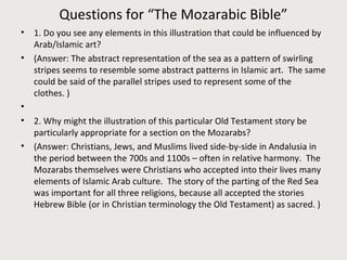 Questions for “The Mozarabic Bible” 
• 1. Do you see any elements in this illustration that could be influenced by 
Arab/Islamic art? 
• (Answer: The abstract representation of the sea as a pattern of swirling 
stripes seems to resemble some abstract patterns in Islamic art. The same 
could be said of the parallel stripes used to represent some of the 
clothes. ) 
• 
• 2. Why might the illustration of this particular Old Testament story be 
particularly appropriate for a section on the Mozarabs? 
• (Answer: Christians, Jews, and Muslims lived side-by-side in Andalusia in 
the period between the 700s and 1100s – often in relative harmony. The 
Mozarabs themselves were Christians who accepted into their lives many 
elements of Islamic Arab culture. The story of the parting of the Red Sea 
was important for all three religions, because all accepted the stories 
Hebrew Bible (or in Christian terminology the Old Testament) as sacred. ) 
