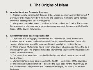 I. The Origins of Islam 
A. Arabian Social and Economic Structure 
• 1. Arabian society consisted of Bedouin tribes whose members were interrelated. A 
particular tribe might have both nomadic and sedentary members. Some nomads 
served as desert guides or caravan guards. 
• 2. Many oasis or market towns contained a shrine to the town’s deity. The shrines 
became neutral places where arguments among warring tribes were settled by the 
leader of the town’s holy family. 
B. Muhammad’s Rise as a Religious Leader 
• 1. Orphaned at a young age, Muhammad was raised by an uncle. He became 
involved in the caravan trade and married Khadija, a wealthy widow. Financially 
secure, Muhammad was able to devote himself to religious contemplation. 
• 2. While praying, Muhammad had a vision of an angel who revealed himself to be a 
messenger of God. The angel commanded Muhammad to preach the revelations he 
would receive from God. 
• 3. The revelations were later compiled in the Qur’an, which became the sacred 
book of Islam. 
• 4. Muhammad’s example as revealed in the hadith — collections of the sayings of 
or anecdotes about Muhammad — became the legal basis for the Muslim way of 
life. Muhammad’s life provides the “normative example,” or Sunna, for Muslim 
believers. 
 