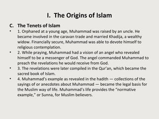 I. The Origins of Islam 
C. The Tenets of Islam 
• 1. Orphaned at a young age, Muhammad was raised by an uncle. He 
became involved in the caravan trade and married Khadija, a wealthy 
widow. Financially secure, Muhammad was able to devote himself to 
religious contemplation. 
• 2. While praying, Muhammad had a vision of an angel who revealed 
himself to be a messenger of God. The angel commanded Muhammad to 
preach the revelations he would receive from God. 
• 3. The revelations were later compiled in the Qur’an, which became the 
sacred book of Islam. 
• 4. Muhammad’s example as revealed in the hadith — collections of the 
sayings of or anecdotes about Muhammad — became the legal basis for 
the Muslim way of life. Muhammad’s life provides the “normative 
example,” or Sunna, for Muslim believers. 
 