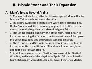 II. Islamic States and Their Expansion 
A. Islam’s Spread Beyond Arabia 
• 1. Muhammad, challenged by the townspeople of Mecca, fled to 
Medina. This event is known as the hijra. 
• 2. Traditionally, people’s interactions were based on tribal ties. 
Under Muhammad, the community of people, identified as the 
umma, were tied together by a shared religious faith. 
• 3. The umma could include anyone of the faith. Islam began to 
focus on spreading the faith into the two most powerful empires: 
the Greek-Byzantine and the Persian-Sassanid empires. 
• 4. The Byzantine and Sassanid empires were invaded by Islamic 
forces under Umar and Uthman. The Islamic forces brought an 
end to the old Persian Empire. 
• 5. Arab forces spread across North Africa, crossed the Strait of 
Gibraltar, and invaded the kingdom of Spain. Advances into the 
Frankish kingdom were defeated near Tours by Charles Martel. 
 