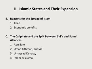 II. Islamic States and Their Expansion 
B. Reasons for the Spread of Islam 
1. Jihad 
2. Economic benefits 
C. The Caliphate and the Split Between Shi’a and Sunni 
Alliances 
1. Abu Bakr 
2. Umar, Uthman, and Ali 
3. Umayyad Dynasty 
4. Imam or ulama 
 