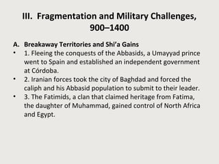 III. Fragmentation and Military Challenges, 
900–1400 
A. Breakaway Territories and Shi’a Gains 
• 1. Fleeing the conquests of the Abbasids, a Umayyad prince 
went to Spain and established an independent government 
at Córdoba. 
• 2. Iranian forces took the city of Baghdad and forced the 
caliph and his Abbasid population to submit to their leader. 
• 3. The Fatimids, a clan that claimed heritage from Fatima, 
the daughter of Muhammad, gained control of North Africa 
and Egypt. 
 