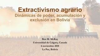 Extractivismo agrario
Dinámicas de poder, acumulación y
exclusión en Bolivia
Ben M. McKay
Universidad de Calgary, Canada
6 noviembre 2018
La Paz, Bolivia
 