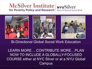 Bi-Directional Global Social Work Education 
LEARN MORE….CONTRIBUTE MORE…PLAN 
NOW TO INCLUDE A GLOBALLY-FOCUSED 
COURSE either at NYC Silver or at a NYU Global 
Campus 
 