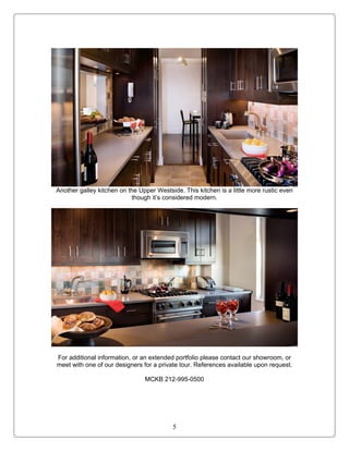 Another galley kitchen on the Upper Westside. This kitchen is a little more rustic even
                           though it’s considered modern.




For additional information, or an extended portfolio please contact our showroom, or
meet with one of our designers for a private tour. References available upon request.

                                MCKB 212-995-0500




                                          5
 