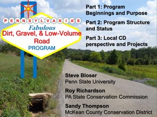 P E N N S Y L V A N I A
Steve Bloser
Penn State University
Roy Richardson
PA State Conservation Commission
Sandy Thompson
McKean County Conservation District
Dirt, Gravel, & Low-Volume
Road
Fabulous
PROGRAM
S
Part 1: Program
Beginnings and Purpose
Part 2: Program Structure
and Status
Part 3: Local CD
perspective and Projects
 