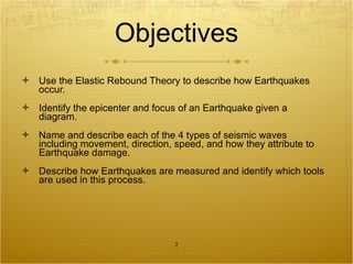 Objectives Use the Elastic Rebound Theory to describe how Earthquakes occur. Identify the epicenter and focus of an Earthquake given a diagram. Name and describe each of the 4 types of seismic waves including movement, direction, speed, and how they attribute to Earthquake damage. Describe how Earthquakes are measured and identify which tools are used in this process. 