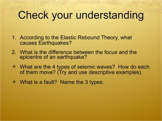 Check your understanding According to the Elastic Rebound Theory, what causes Earthquakes?  What is the difference between the focus and the epicentre of an earthquake? What are the 4 types of seismic waves?  How do each of them move? (Try and use descriptive examples). What is a fault?  Name the 3 types. 