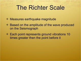 The Richter Scale Measures earthquake magnitude Based on the amplitude of the wave produced on the Seismograph Each point represents ground vibrations 10 times greater then the point before it 