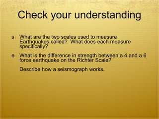 Check your understanding What are the two scales used to measure Earthquakes called?  What does each measure specifically? What is the difference in strength between a 4 and a 6 force earthquake on the Richter Scale? Describe how a seismograph works. 