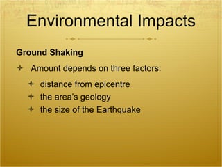 Environmental Impacts Ground Shaking Amount depends on three factors: distance from epicentre the area’s geology the size of the Earthquake 