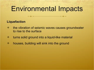 Environmental Impacts Liquefaction the vibration of seismic waves causes groundwater to rise to the surface turns solid ground into a liquid-like material houses, building will sink into the ground 