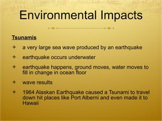 Environmental Impacts Tsunamis a very large sea wave produced by an earthquake earthquake occurs underwater earthquake happens, ground moves, water moves to fill in change in ocean floor wave results 1964 Alaskan Earthquake caused a Tsunami to travel down hit places like Port Alberni and even made it to Hawaii 