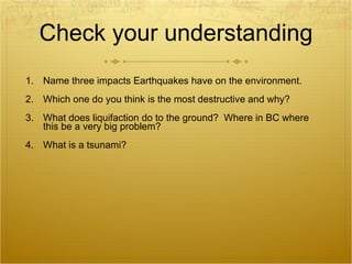 Check your understanding Name three impacts Earthquakes have on the environment. Which one do you think is the most destructive and why? What does liquifaction do to the ground?  Where in BC where this be a very big problem?  What is a tsunami?  
