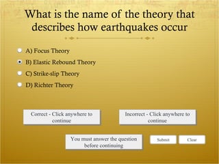 What is the name of the theory that describes how earthquakes occur Correct - Click anywhere to continue Incorrect - Click anywhere to continue You must answer the question before continuing Submit Clear A) Focus Theory B) Elastic Rebound Theory C) Strike-slip Theory D) Richter Theory 