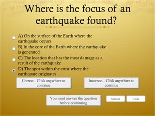 Where is the focus of an earthquake found?  Correct - Click anywhere to continue Incorrect - Click anywhere to continue You must answer the question before continuing Submit Clear A) On the surface of the Earth where the earthquake occurs B) In the core of the Earth where the earthquake is generated C) The location that has the most damage as a result of the earthquake  D) The spot within the crust where the earthquate originates 