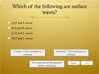 Which of the following are surface waves? Correct - Click anywhere to continue Incorrect - Click anywhere to continue You must answer the question before continuing Submit Clear A) P and S waves B) S and R waves C) R and L waves D) P and L waves 