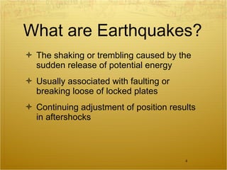 What are Earthquakes? The shaking or trembling caused by the sudden release of potential energy Usually associated with faulting or breaking loose of locked plates Continuing adjustment of position results in aftershocks 