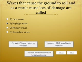 Waves that cause the ground to roll and as a result cause lots of damage are called Correct - Click anywhere to continue Incorrect - Click anywhere to continue You must answer the question before continuing Submit Clear A) Love waves B) Rayleigh waves C) Primary waves D) Secondary waves 