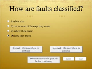 How are faults classified? Correct - Click anywhere to continue Incorrect - Click anywhere to continue You must answer the question before continuing Submit Clear A) their size B) the amount of damage they cause C) where they occur D) how they move 