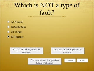 Which is NOT a type of fault? Correct - Click anywhere to continue Incorrect - Click anywhere to continue You must answer the question before continuing Submit Clear A) Normal  B) Strike-Slip C) Thrust D) Rupture 