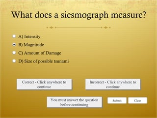 What does a siesmograph measure? Correct - Click anywhere to continue Incorrect - Click anywhere to continue You must answer the question before continuing Submit Clear A) Intensity B) Magnitude C) Amount of Damage D) Size of possible tsunami 