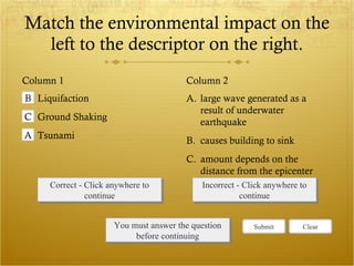 Match the environmental impact on the left to the descriptor on the right. Column 1 Column 2 Correct - Click anywhere to continue Incorrect - Click anywhere to continue You must answer the question before continuing A. large wave generated as a result of underwater earthquake B. causes building to sink C. amount depends on the distance from the epicenter B Liquifaction C Ground Shaking A Tsunami Submit Clear 